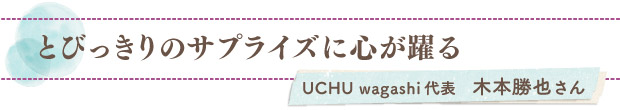 とびっきりのサプライズに心が躍る／UCHU wagashi代表　木本勝也さん