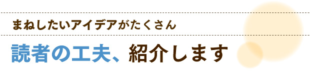 まねしたいアイデアがたくさん　読者の工夫、紹介します