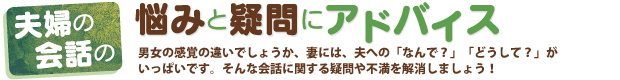 夫婦の会話の悩みと疑問にアドバイス　男女の感覚の違いでしょうか、妻には夫への「なんで？」「どうして？」がいっぱいです。そんな会話に関する疑問や不満を解消しましょう！