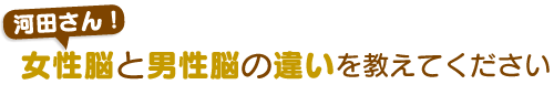 河田さん！女性脳と男性脳の違いを教えてください