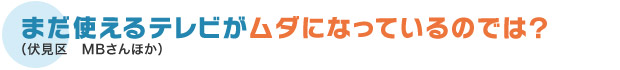 まだ使えるテレビがムダになっているのでは？（伏見区　MBさんほか）