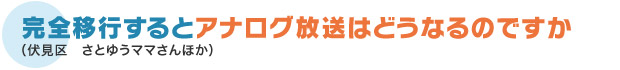 完全移行するとアナログ放送はどうなるのですか（伏見区　さとゆうママさんほか）