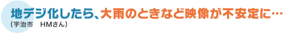 地デジ化したら、大雨のときなど映像が不安定に…（宇治市　HMさん）