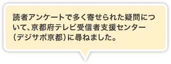 読者アンケートで多く寄せられた疑問について、京都府テレビ受信者支援センター（デジサポ京都）に尋ねました。