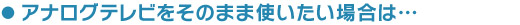 アナログテレビをそのまま使いたい場合は…