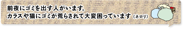 前夜にゴミを出す人がいます。カラスや猫にゴミが荒らされて大変困っています （ネロリ）