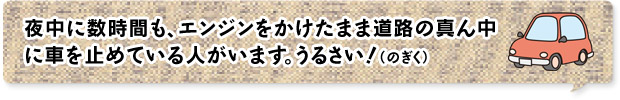 夜中に数時間も、エンジンをかけたまま道路の真ん中に車を止めている人がいます。うるさい！（のぎく）
