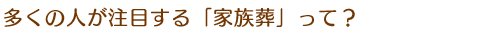 多くの人が注目する「家族葬」って？