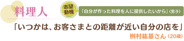 料理人／「いつかは、お客さまとの距離が近い自分の店を」 桝村紘基さん（20歳）　志望動機／「自分が作った料理を人に提供したいから」（男子）