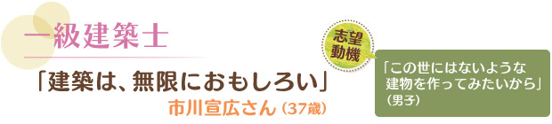 一級建築士／「建築は、無限におもしろい」 市川宣広さん（37歳）　志望動機／「この世にはないような建物を作ってみたいから」（男子）