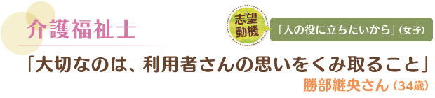 介護福祉士／「大切なのは、利用者さんの思いをくみ取ること」 勝部継央さん（34歳）　志望動機／「人の役に立ちたいから」（女子）