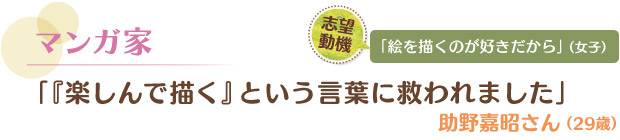 マンガ家／「『楽しんで描く』という言葉に救われました」 助野嘉昭さん（29歳）　志望動機／「絵を描くのが好きだから」（女子）