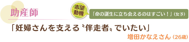 助産師／「妊婦さんを支える“伴走者”でいたい」 増田かなえさん（26歳）　志望動機／「命の誕生に立ち会えるのはすごい！」（女子）