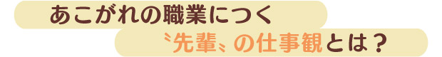 あこがれの職業につく“先輩”の仕事観とは？