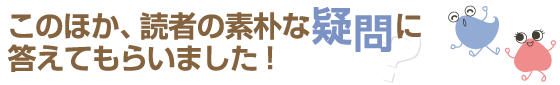 このほか、読者の素朴な疑問に答えてもらいました！