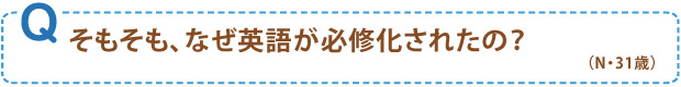 そもそも、なぜ英語が必修化されたの？（N・31歳）