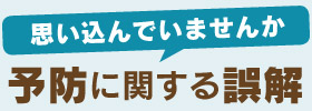 思い込んでいませんか 予防に関する誤解