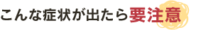 こんな症状が出たら要注意