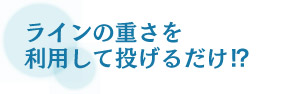 ラインの重さを利用して投げるだけ