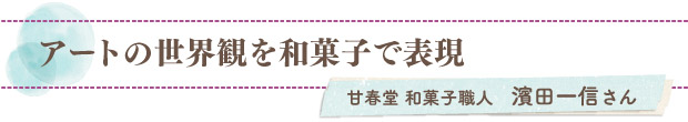 アートの世界観を和菓子で表現／甘春堂 和菓子職人　濱田一信さん