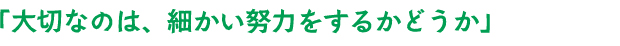 「大切なのは、細かい努力をするかどうか」