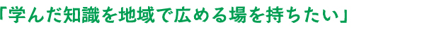 「学んだ知識を地域で広める場を持ちたい」 