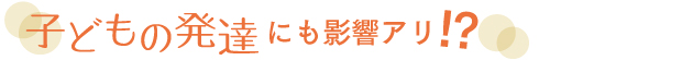 子どもの発達にも影響アリ！？