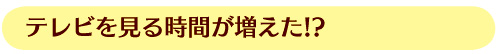 テレビを見る時間が増えた！？