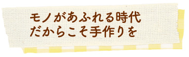 モノがあふれる時代だからこそ手作りを