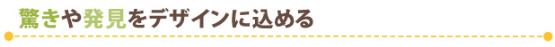 驚きや発見をデザインに込める