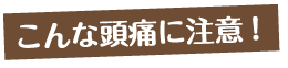 こんな頭痛に注意！