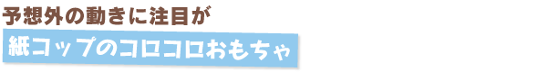 予想外の動きに注目が　紙コップのコロコロおもちゃ