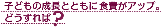 子どもの成長とともに食費がアップ。どうすれば？