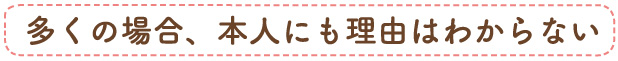 多くの場合、本人にも理由はわからない