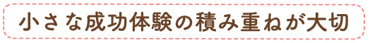 小さな成功体験の積み重ねが大事