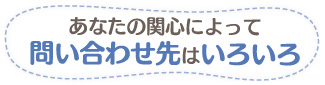 あなたの関心によって問い合わせ先はいろいろ