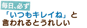 毎日、必ず　「いつもキレイね」と言われるとうれしい