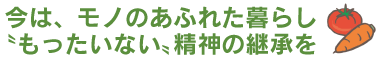 今は、モノのあふれた暮らし“もったいない”精神の継承を