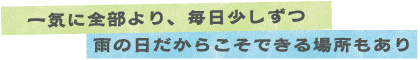 一気に全部より、毎日少しずつ　雨の日だからこそできる場所もあり