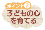 ポイント2　子どもの心を育てる