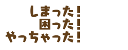 しまった！　困った！　やっちゃった！