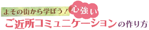 よその街から学ぼう！ 心強いご近所コミュニケーションの作り方