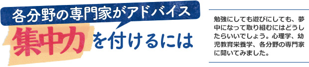 各分野の専門家がアドバイス 集中力を付けるには/勉強にしても遊びにしても、夢中になって取り組むにはどうしたらいいでしょう。心理学、幼児教育、栄養学、各分野の専門家に聞いてみました。