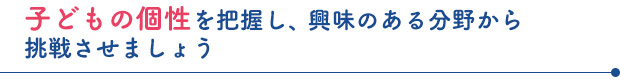 子どもの個性を把握し、興味のある分野から挑戦させましょう。