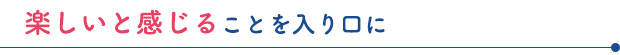 楽しいと感じることを入り口に