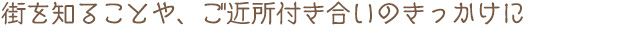 街を知ることや、ご近所付き合いのきっかけに