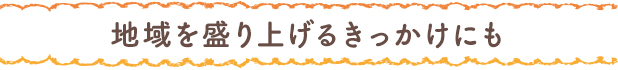 地域を盛り上げるきっかけにも