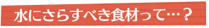 水にさらすべき食材って…？