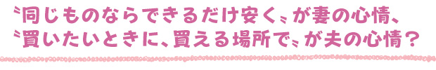 〝同じものならできるだけ安く〟が妻の心情、〝買いたいときに、買える場所で〟が夫の心情？