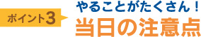 ポイント3：やることがたくさん！当日の注意点